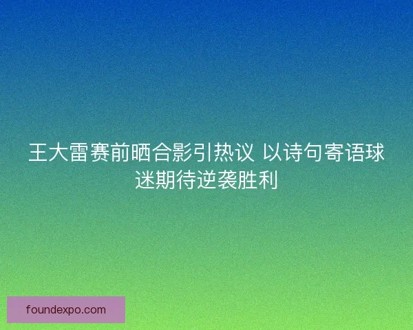 王大雷赛前晒合影引热议 以诗句寄语球迷期待逆袭胜利