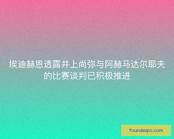 埃迪赫恩透露井上尚弥与阿赫马达尔耶夫的比赛谈判已积极推进
