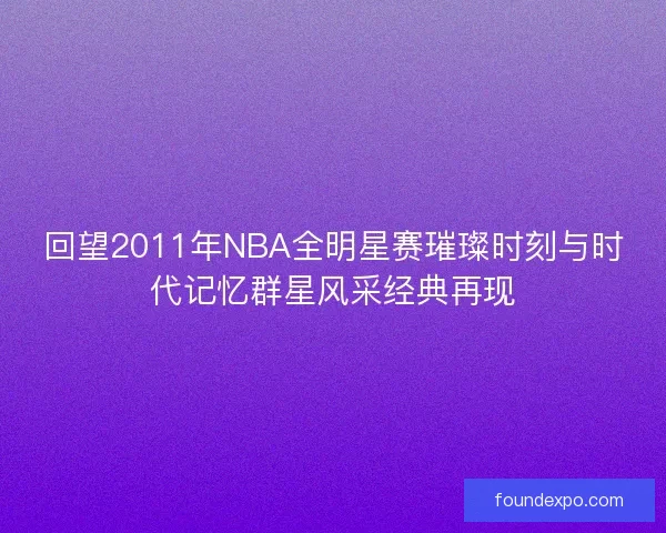 回望2011年NBA全明星赛璀璨时刻与时代记忆群星风采经典再现