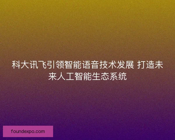 科大讯飞引领智能语音技术发展 打造未来人工智能生态系统