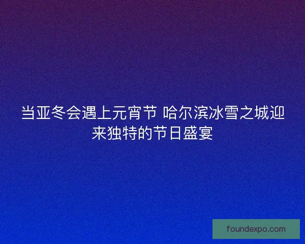 当亚冬会遇上元宵节 哈尔滨冰雪之城迎来独特的节日盛宴