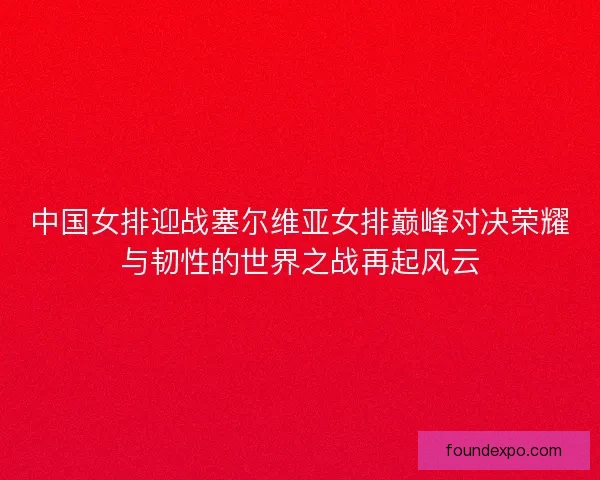 中国女排迎战塞尔维亚女排巅峰对决荣耀与韧性的世界之战再起风云 中国女排迎战塞尔维亚女排巅峰对决荣耀与韧性的世界之战再起风云