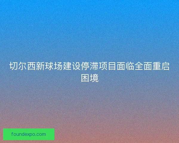 切尔西新球场建设停滞项目面临全面重启困境 切尔西新球场建设停滞项目面临全面重启困境