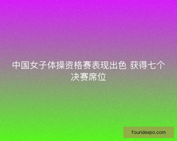 中国女子体操资格赛表现出色 获得七个决赛席位 中国女子体操资格赛表现出色 获得七个决赛席位