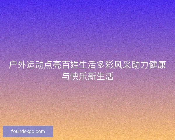 户外运动点亮百姓生活多彩风采助力健康与快乐新生活 户外运动点亮百姓生活多彩风采助力健康与快乐新生活