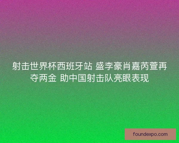 射击世界杯西班牙站 盛李豪肖嘉芮萱再夺两金 助中国射击队亮眼表现