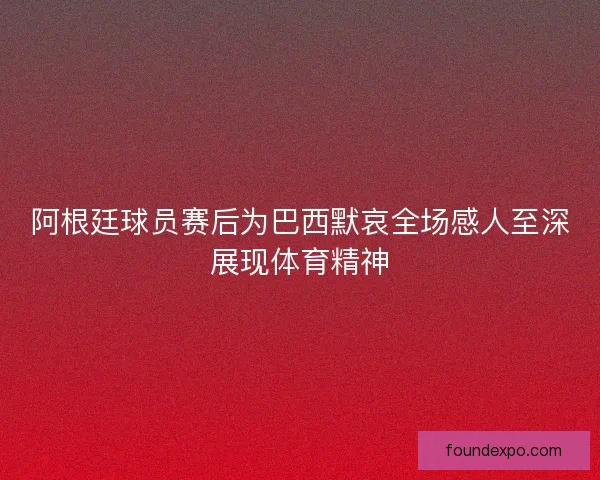 阿根廷球员赛后为巴西默哀全场感人至深展现体育精神