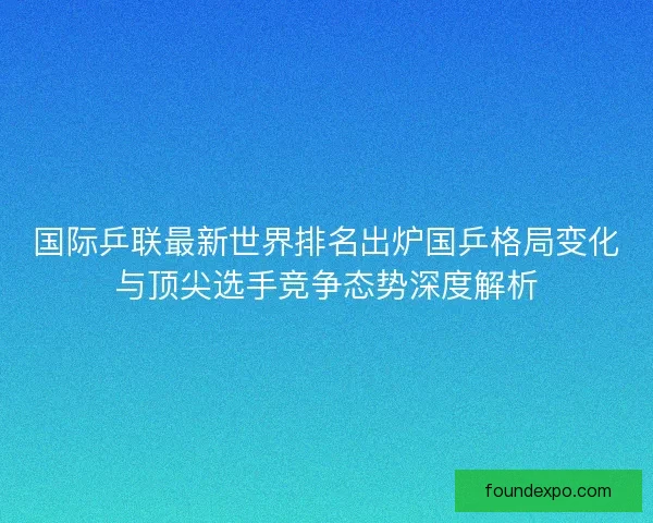 国际乒联最新世界排名出炉国乒格局变化与顶尖选手竞争态势深度解析