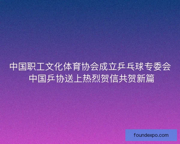 中国职工文化体育协会成立乒乓球专委会 中国乒协送上热烈贺信共贺新篇 中国职工文化体育协会成立乒乓球专委会 中国乒协送上热烈贺信共贺新篇